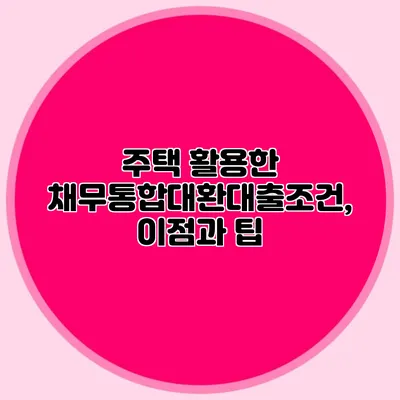 주택 활용한 채무통합대환대출조건, 이점과 팁